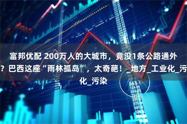 富邦优配 200万人的大城市,竟没1条公路通外界?巴西这座“雨林孤岛”,太奇葩!_地方_工业化_污染