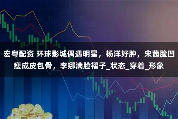 宏粤配资 环球影城偶遇明星,杨洋好肿,宋茜脸凹瘦成皮包骨,李娜满脸褶子_状态_穿着_形象