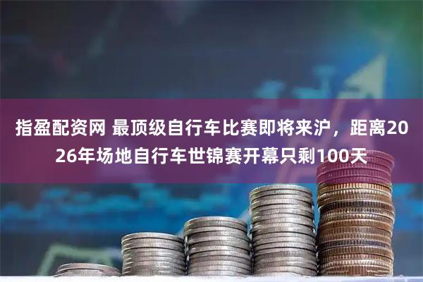 指盈配资网 最顶级自行车比赛即将来沪,距离2026年场地自行车世锦赛开幕只剩100天