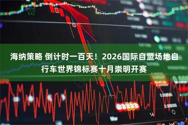 海纳策略 倒计时一百天!2026国际自盟场地自行车世界锦标赛十月崇明开赛