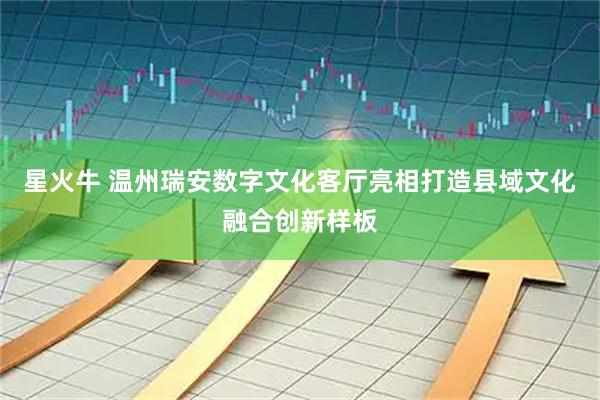 星火牛 温州瑞安数字文化客厅亮相打造县域文化融合创新样板