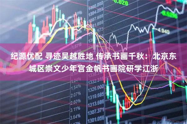 纪源优配 寻迹吴越胜地 传承书画千秋：北京东城区崇文少年宫金帆书画院研学江浙