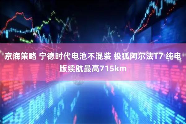 京海策略 宁德时代电池不混装 极狐阿尔法T7 纯电版续航最高715km