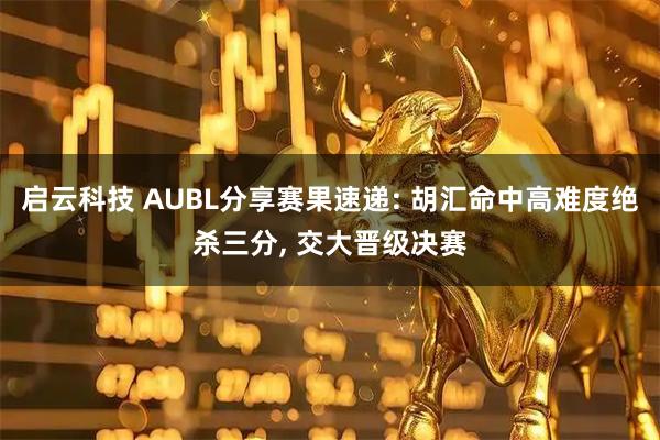 启云科技 AUBL分享赛果速递: 胡汇命中高难度绝杀三分, 交大晋级决赛