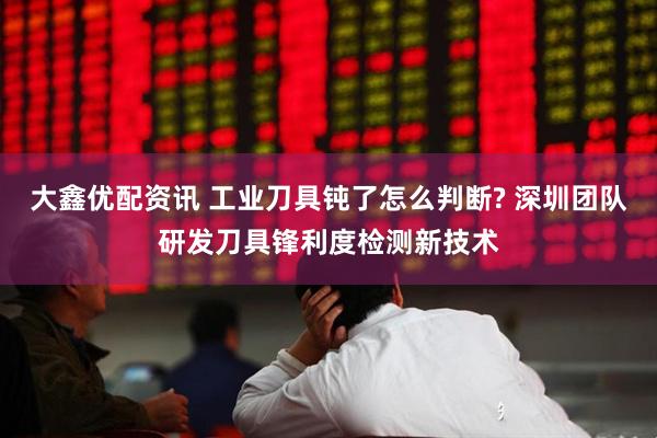 大鑫优配资讯 工业刀具钝了怎么判断? 深圳团队研发刀具锋利度检测新技术