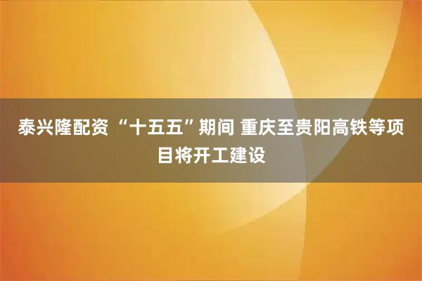 泰兴隆配资 “十五五”期间 重庆至贵阳高铁等项目将开工建设