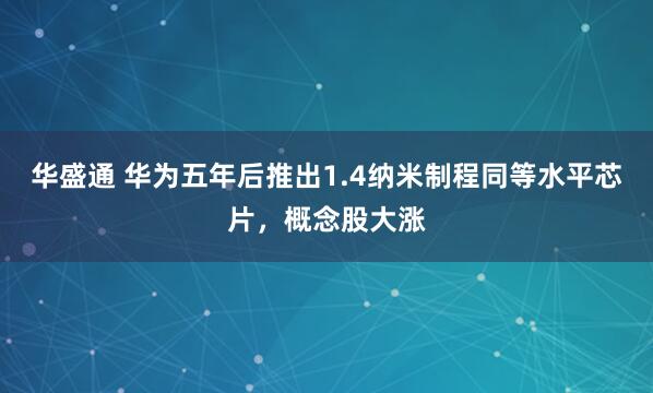 华盛通 华为五年后推出1.4纳米制程同等水平芯片,概念股大涨