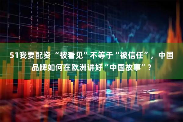 51我要配资 “被看见”不等于“被信任”,中国品牌如何在欧洲讲好“中国故事”?